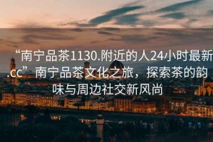 “南寧品茶1130.附近的人24小時(shí)最新.cc”南寧品茶文化之旅，探索茶的韻味與周邊社交新風(fēng)尚
