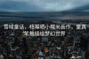 雪域童話(huà)，楊冪曬小糯米畫(huà)作，童真筆觸描繪夢(mèng)幻世界