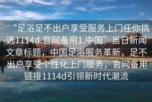 “足浴足不出戶(hù)享受服務(wù)上門(mén)任你挑選1114d.官網(wǎng)備用1.中國”當日新聞文章標題，中國足浴服務(wù)革新，足不出戶(hù)享受個(gè)性化上門(mén)服務(wù)，官網(wǎng)備用鏈接1114d引領(lǐng)新時(shí)代潮流