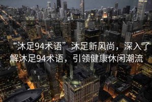 “沐足94術(shù)語(yǔ)”沐足新風(fēng)尚，深入了解沐足94術(shù)語(yǔ)，引領(lǐng)健康休閑潮流