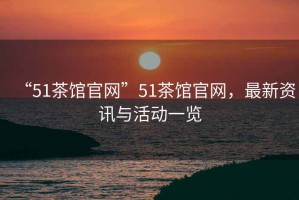 “51茶館官網(wǎng)”51茶館官網(wǎng)，最新資訊與活動(dòng)一覽