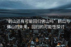 “鶴山還有可能回歸佛山嗎”鶴山與佛山的未來(lái)，回歸的可能性探討