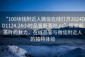 “100塊錢(qián)附近人微信在線(xiàn)打開(kāi)2024DD1124.24小時(shí)品鑒新茶葉.cc”探索新茶葉的魅力，在線(xiàn)品鑒與微信附近人的獨特體驗