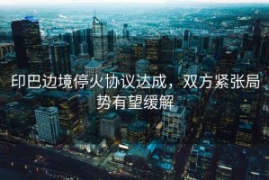 印巴邊境?；饏f(xié)議達成，雙方緊張局勢有望緩解