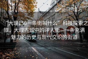 “大理150一條街叫什么”科技探索之旅，大理古城中的洋人街—一條充滿(mǎn)魅力的歷史與現代交織的街道