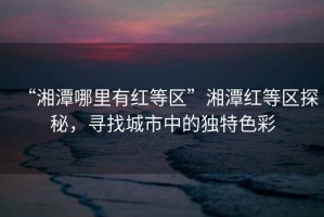“湘潭哪里有紅等區”湘潭紅等區探秘，尋找城市中的獨特色彩