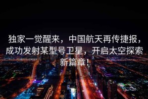 獨家一覺(jué)醒來(lái)，中國航天再傳捷報，成功發(fā)射某型號衛星，開(kāi)啟太空探索新篇章！
