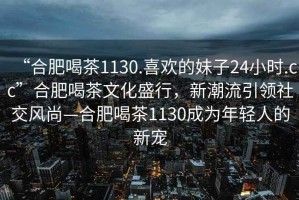 “合肥喝茶1130.喜歡的妹子24小時(shí).cc”合肥喝茶文化盛行，新潮流引領(lǐng)社交風(fēng)尚—合肥喝茶1130成為年輕人的新寵