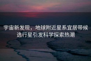 宇宙新發(fā)現，地球附近星系宜居帶候選行星引發(fā)科學(xué)探索熱潮