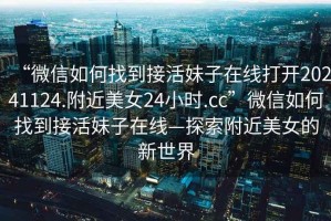 “微信如何找到接活妹子在線(xiàn)打開(kāi)20241124.附近美女24小時(shí).cc”微信如何找到接活妹子在線(xiàn)—探索附近美女的新世界