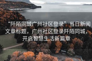 “阡陌同城廣州社區登錄”當日新聞文章標題，廣州社區登錄阡陌同城，開(kāi)啟智慧生活新篇章