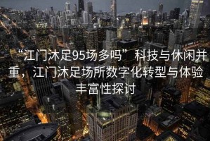 “江門(mén)沐足95場(chǎng)多嗎”科技與休閑并重，江門(mén)沐足場(chǎng)所數字化轉型與體驗豐富性探討