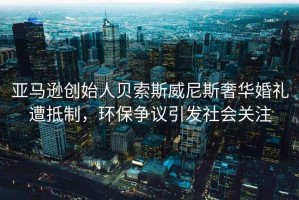 亞馬遜創(chuàng  )始人貝索斯威尼斯奢華婚禮遭抵制，環(huán)保爭議引發(fā)社會(huì )關(guān)注