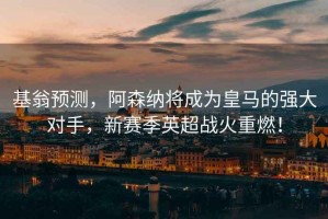 基翁預測，阿森納將成為皇馬的強大對手，新賽季英超戰火重燃！