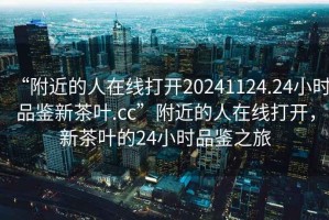 “附近的人在線(xiàn)打開(kāi)20241124.24小時(shí)品鑒新茶葉.cc”附近的人在線(xiàn)打開(kāi)，新茶葉的24小時(shí)品鑒之旅