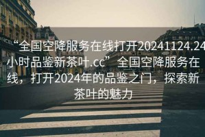 “全國空降服務(wù)在線(xiàn)打開(kāi)20241124.24小時(shí)品鑒新茶葉.cc”全國空降服務(wù)在線(xiàn)，打開(kāi)2024年的品鑒之門(mén)，探索新茶葉的魅力