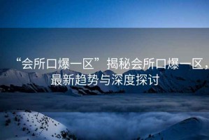 “會(huì )所口爆一區”揭秘會(huì )所口爆一區，最新趨勢與深度探討