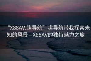 “X88AV.趣導航”趣導航帶我探索未知的風(fēng)景—X88AV的獨特魅力之旅