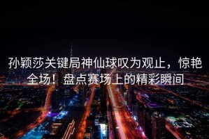 孫穎莎關(guān)鍵局神仙球嘆為觀(guān)止，驚艷全場(chǎng)！盤(pán)點(diǎn)賽場(chǎng)上的精彩瞬間