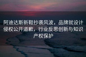 阿迪達斯新鞋抄襲風(fēng)波，品牌就設計侵權公開(kāi)道歉，行業(yè)反思創(chuàng  )新與知識產(chǎn)權保護
