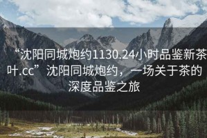 “沈陽(yáng)同城炮約1130.24小時(shí)品鑒新茶葉.cc”沈陽(yáng)同城炮約，一場(chǎng)關(guān)于茶的深度品鑒之旅