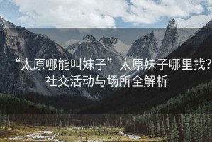 “太原哪能叫妹子”太原妹子哪里找？社交活動(dòng)與場(chǎng)所全解析