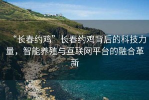 “長(cháng)春約雞”長(cháng)春約雞背后的科技力量，智能養殖與互聯(lián)網(wǎng)平臺的融合革新