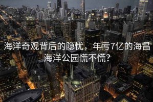 海洋奇觀(guān)背后的隱憂(yōu)，年虧7億的海昌海洋公園慌不慌？