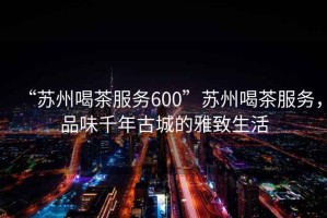 “蘇州喝茶服務(wù)600”蘇州喝茶服務(wù)，品味千年古城的雅致生活
