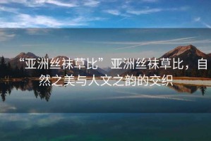 “亞洲絲襪草比”亞洲絲襪草比，自然之美與人文之韻的交織
