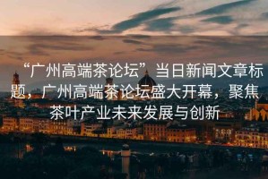 “廣州高端茶論壇”當日新聞文章標題，廣州高端茶論壇盛大開(kāi)幕，聚焦茶葉產(chǎn)業(yè)未來(lái)發(fā)展與創(chuàng  )新