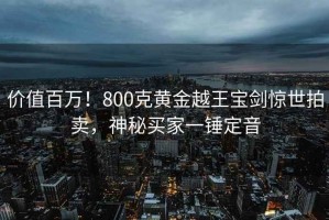 價(jià)值百萬(wàn)！800克黃金越王寶劍驚世拍賣(mài)，神秘買(mǎi)家一錘定音