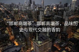 “邯鄲高端茶”邯鄲高端茶，品味歷史與現代交融的香韻