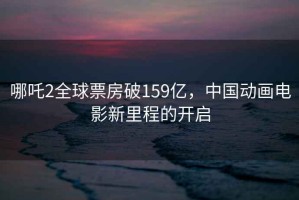 哪吒2全球票房破159億，中國動(dòng)畫(huà)電影新里程的開(kāi)啟
