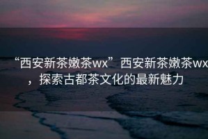 “西安新茶嫩茶wx”西安新茶嫩茶wx，探索古都茶文化的最新魅力