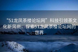 “51龍鳳茶樓論壇網(wǎng)”科技引領(lǐng)茶文化新風(fēng)尚，探索51龍鳳茶樓論壇網(wǎng)的世界