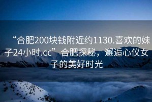 “合肥200塊錢(qián)附近約1130.喜歡的妹子24小時(shí).cc”合肥探秘，邂逅心儀女子的美好時(shí)光