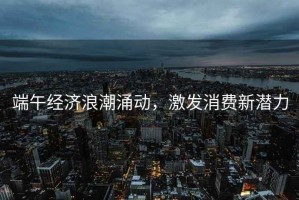 端午經(jīng)濟浪潮涌動(dòng)，激發(fā)消費新潛力