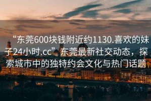 “東莞600塊錢(qián)附近約1130.喜歡的妹子24小時(shí).cc”東莞最新社交動(dòng)態(tài)，探索城市中的獨特約會(huì )文化與熱門(mén)話(huà)題