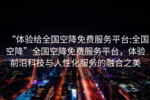 “體驗給全國空降免費服務(wù)平臺:全國空降”全國空降免費服務(wù)平臺，體驗前沿科技與人性化服務(wù)的融合之美
