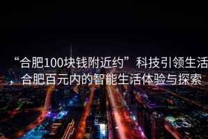“合肥100塊錢(qián)附近約”科技引領(lǐng)生活，合肥百元內的智能生活體驗與探索
