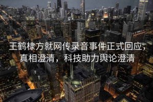 王鶴棣方就網(wǎng)傳錄音事件正式回應，真相澄清，科技助力輿論澄清