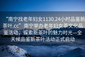 “南寧找老年婦女1130.24小時(shí)品鑒新茶葉.cc”南寧舉辦老年婦女茶文化品鑒活動(dòng)，探索新茶葉的魅力時(shí)光—全天候品鑒新茶葉活動(dòng)正式啟動(dòng)