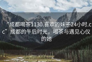 “成都喝茶1130.喜歡的妹子24小時(shí).cc”成都的午后時(shí)光，喝茶與遇見(jiàn)心儀的她