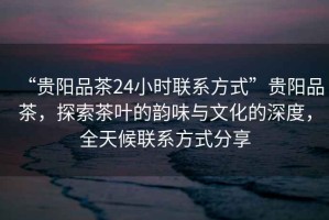 “貴陽(yáng)品茶24小時(shí)聯(lián)系方式”貴陽(yáng)品茶，探索茶葉的韻味與文化的深度，全天候聯(lián)系方式分享