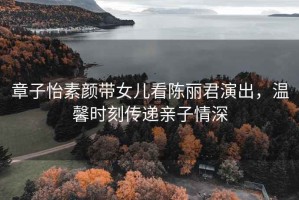 章子怡素顏帶女兒看陳麗君演出，溫馨時(shí)刻傳遞親子情深