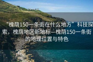 “槐蔭150一條街在什么地方”科技探索，槐蔭地區新地標—槐蔭150一條街的地理位置與特色