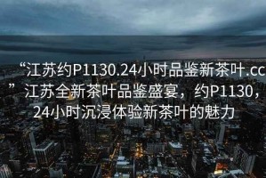“江蘇約P1130.24小時(shí)品鑒新茶葉.cc”江蘇全新茶葉品鑒盛宴，約P1130，24小時(shí)沉浸體驗新茶葉的魅力