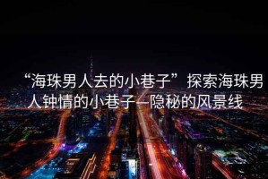 “海珠男人去的小巷子”探索海珠男人鐘情的小巷子—隱秘的風(fēng)景線(xiàn)
