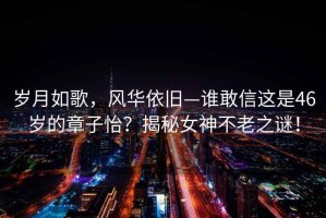 歲月如歌，風(fēng)華依舊—誰(shuí)敢信這是46歲的章子怡？揭秘女神不老之謎！